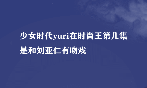 少女时代yuri在时尚王第几集是和刘亚仁有吻戏