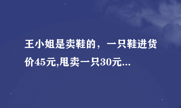 王小姐是卖鞋的，一只鞋进货价45元,甩卖一只30元，顾客来买双鞋给了张100元，王小姐没零钱，于是