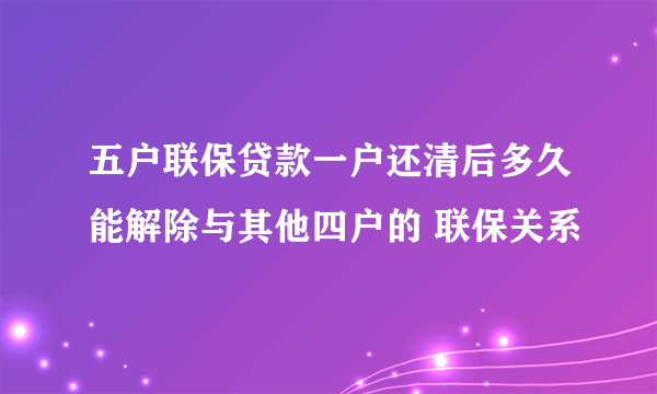 五户联保贷款一户还清后多久能解除与其他四户的 联保关系