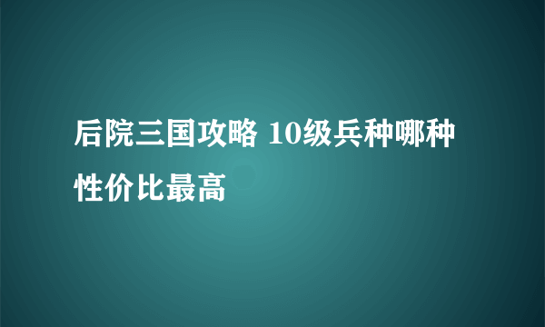 后院三国攻略 10级兵种哪种性价比最高