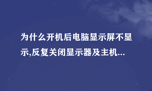 为什么开机后电脑显示屏不显示,反复关闭显示器及主机后才可以。翼23问吧的人好忙啊！