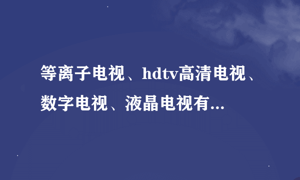 等离子电视、hdtv高清电视、数字电视、液晶电视有什么区别？哪个最好？