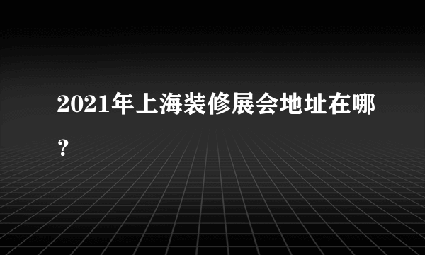 2021年上海装修展会地址在哪？