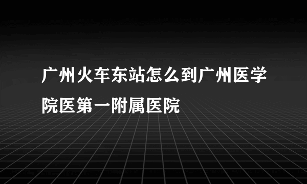 广州火车东站怎么到广州医学院医第一附属医院