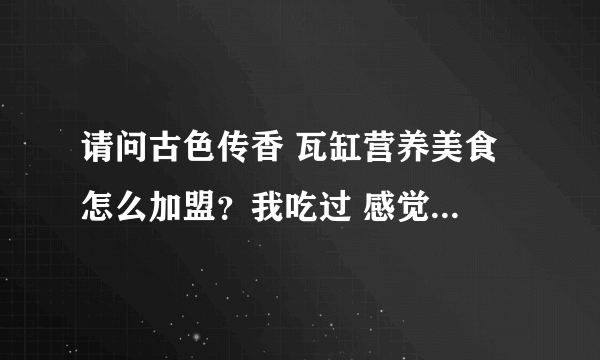 请问古色传香 瓦缸营养美食 怎么加盟？我吃过 感觉不错，想加盟一个店。