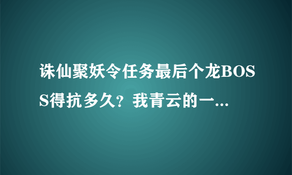 诛仙聚妖令任务最后个龙BOSS得抗多久？我青云的一下就2000+爆5000+那个痛啊，是不是得找人带