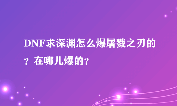 DNF求深渊怎么爆屠戮之刃的？在哪儿爆的？