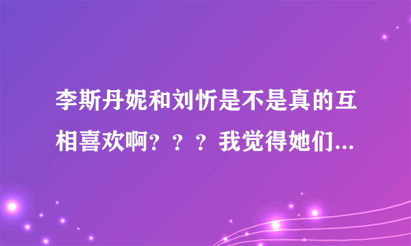 李斯丹妮和刘忻是不是真的互相喜欢啊？？？我觉得她们很配啊！！！