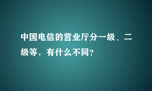 中国电信的营业厅分一级、二级等，有什么不同？