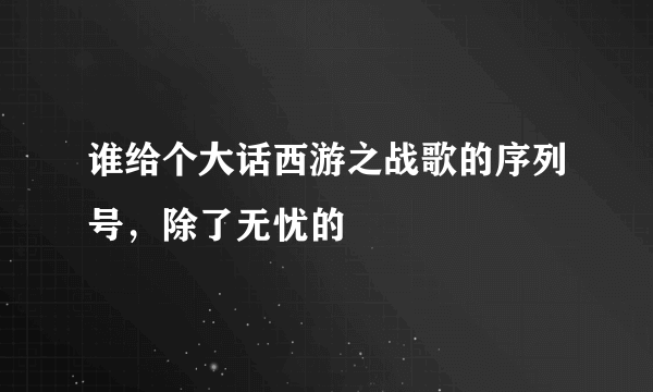 谁给个大话西游之战歌的序列号，除了无忧的