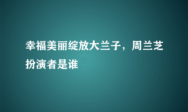 幸福美丽绽放大兰子，周兰芝扮演者是谁