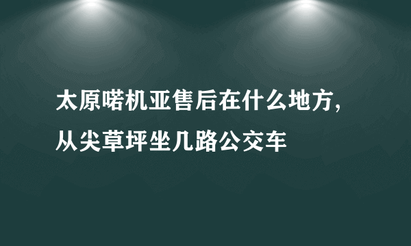 太原喏机亚售后在什么地方,从尖草坪坐几路公交车