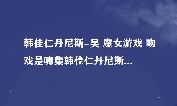 韩佳仁丹尼斯-吴 魔女游戏 吻戏是哪集韩佳仁丹尼斯-吴 魔女游戏 吻戏是哪集