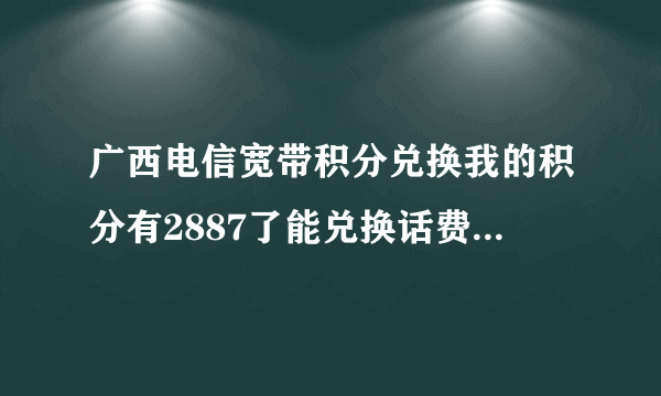 广西电信宽带积分兑换我的积分有2887了能兑换话费吗？如果能该去哪里兑换，什么换啊？