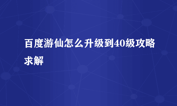 百度游仙怎么升级到40级攻略求解