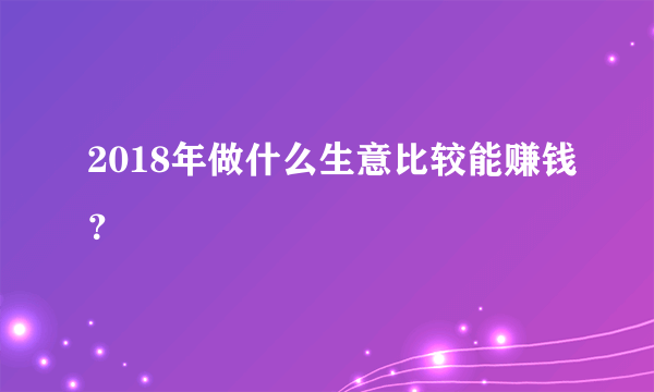 2018年做什么生意比较能赚钱？