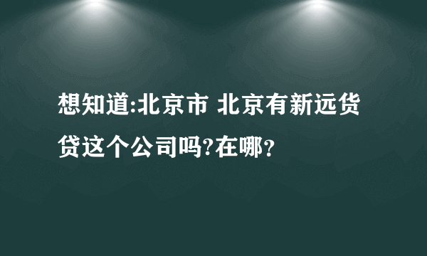 想知道:北京市 北京有新远货贷这个公司吗?在哪？