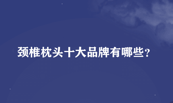 颈椎枕头十大品牌有哪些？