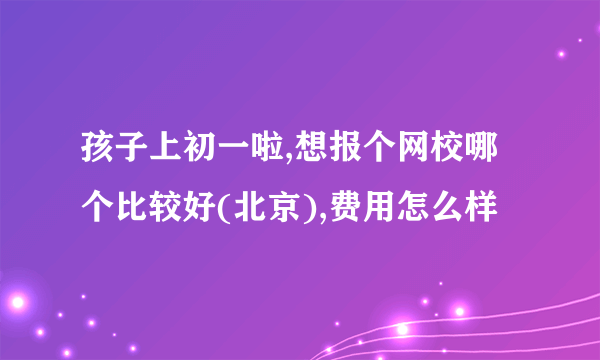 孩子上初一啦,想报个网校哪个比较好(北京),费用怎么样