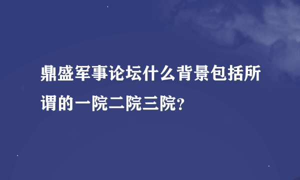 鼎盛军事论坛什么背景包括所谓的一院二院三院？