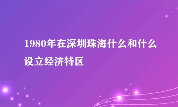 1980年在深圳珠海什么和什么设立经济特区