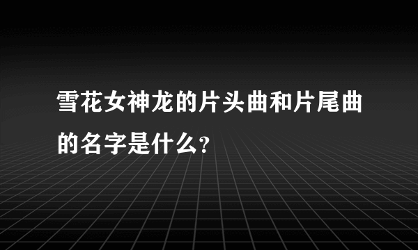 雪花女神龙的片头曲和片尾曲的名字是什么？