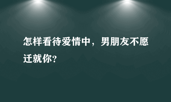 怎样看待爱情中，男朋友不愿迁就你？