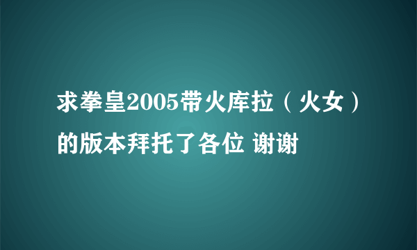 求拳皇2005带火库拉（火女）的版本拜托了各位 谢谢