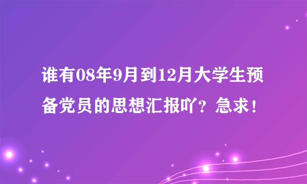 谁有08年9月到12月大学生预备党员的思想汇报吖？急求！