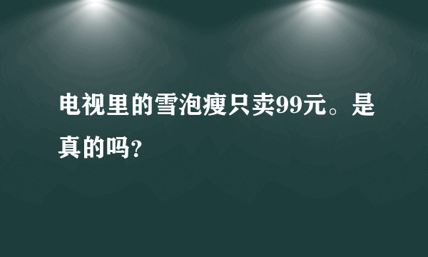 电视里的雪泡瘦只卖99元。是真的吗？