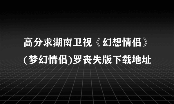 高分求湖南卫视《幻想情侣》(梦幻情侣)罗丧失版下载地址