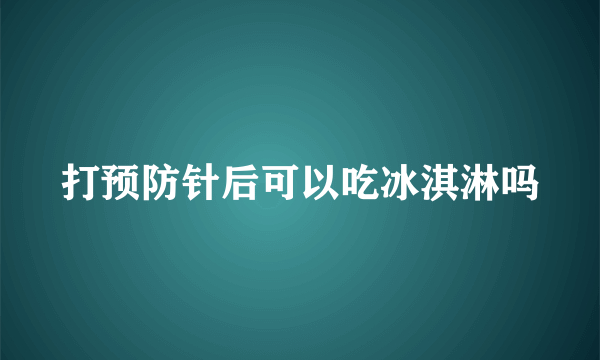 打预防针后可以吃冰淇淋吗