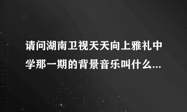 请问湖南卫视天天向上雅礼中学那一期的背景音乐叫什么名字啊？半年了，帮帮忙啊！是韩语好像，谢辽！