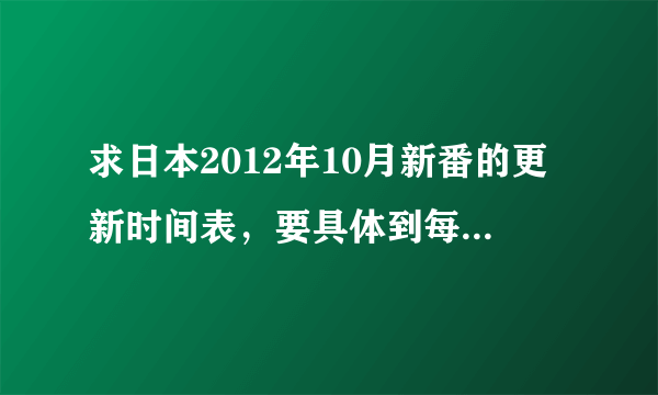 求日本2012年10月新番的更新时间表，要具体到每部动漫的具体更新时间（礼拜几，几点）11区生肉放送时间