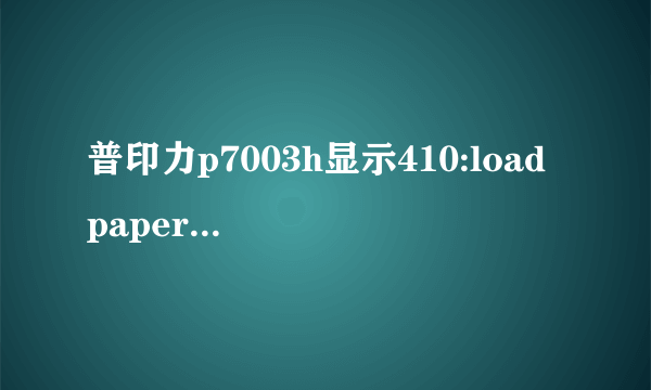 普印力p7003h显示410:load paper怎么清除