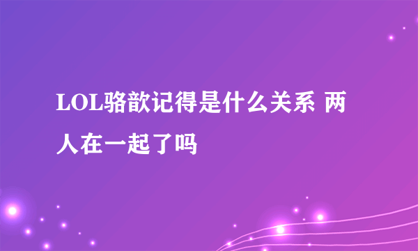 LOL骆歆记得是什么关系 两人在一起了吗