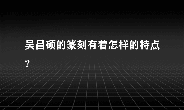 吴昌硕的篆刻有着怎样的特点？