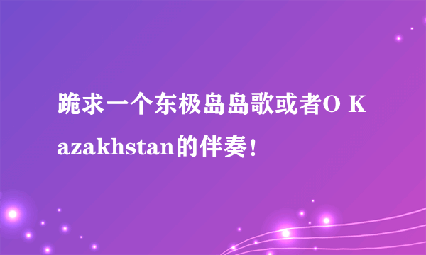 跪求一个东极岛岛歌或者O Kazakhstan的伴奏！