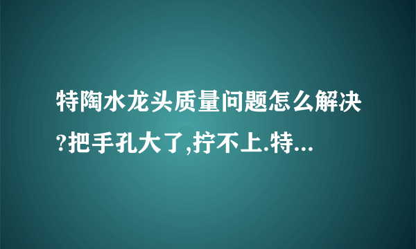 特陶水龙头质量问题怎么解决?把手孔大了,拧不上.特陶售后服务也没有全国统一电话.