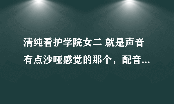 清纯看护学院女二 就是声音有点沙哑感觉的那个，配音声优是谁啊？有没大神知道，跪求