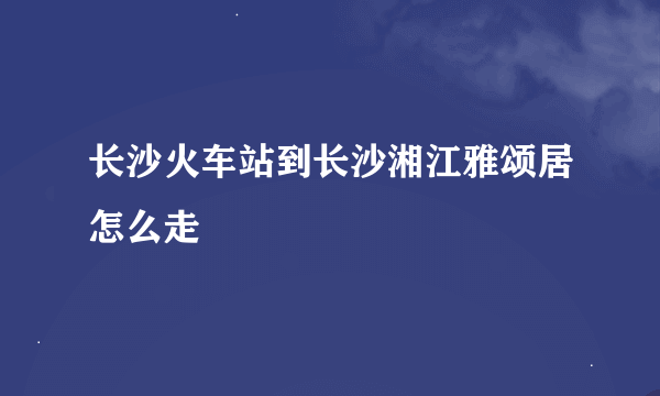 长沙火车站到长沙湘江雅颂居怎么走