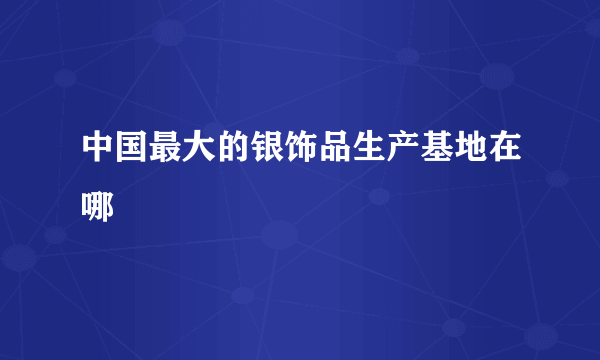 中国最大的银饰品生产基地在哪