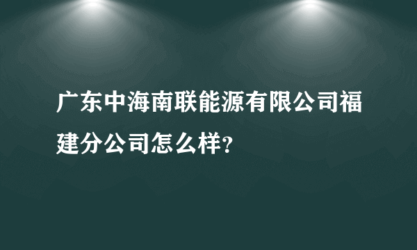 广东中海南联能源有限公司福建分公司怎么样？