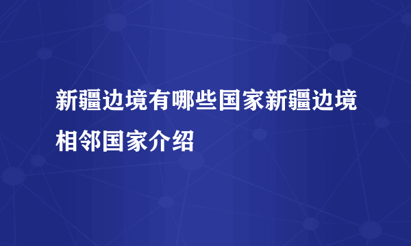 新疆边境有哪些国家新疆边境相邻国家介绍