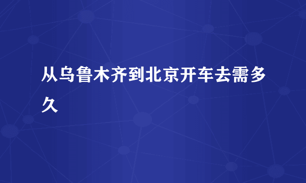 从乌鲁木齐到北京开车去需多久