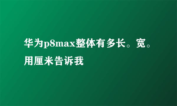 华为p8max整体有多长。宽。用厘米告诉我