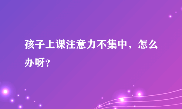 孩子上课注意力不集中，怎么办呀？