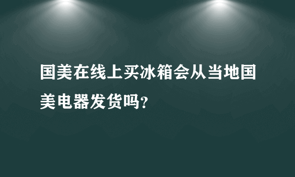 国美在线上买冰箱会从当地国美电器发货吗？