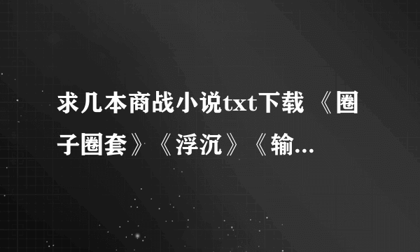 求几本商战小说txt下载 《圈子圈套》《浮沉》《输赢》《对决》等商战小说的TXT，要全本的。yid