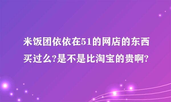 米饭团依依在51的网店的东西买过么?是不是比淘宝的贵啊?